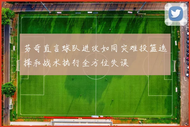 芬奇直言球队进攻如同灾难投篮选择和战术执行全方位失误