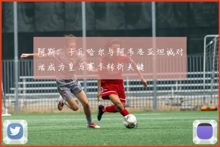 阿斯：卡瓦哈尔与阿韦洛亚坦诚对话成为皇马赛季转折关键