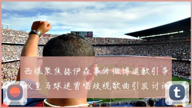 西媒聚焦赫伊森事件微博道歉引争议皇马球迷曾唱歧视歌曲引发讨论