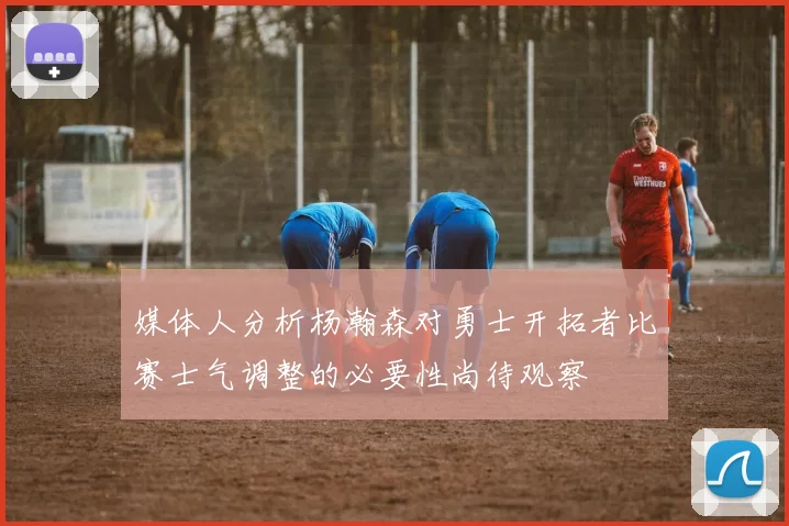 媒体人分析杨瀚森对勇士开拓者比赛士气调整的必要性尚待观察