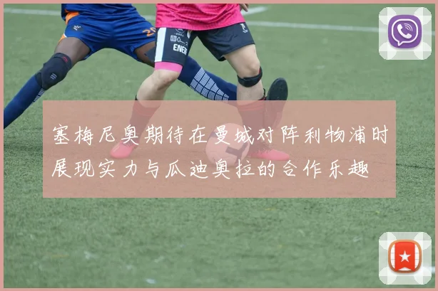 塞梅尼奥期待在曼城对阵利物浦时展现实力与瓜迪奥拉的合作乐趣