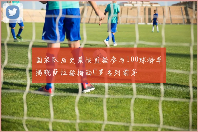 国家队历史最快直接参与100球榜单揭晓萨拉赫梅西C罗名列前茅