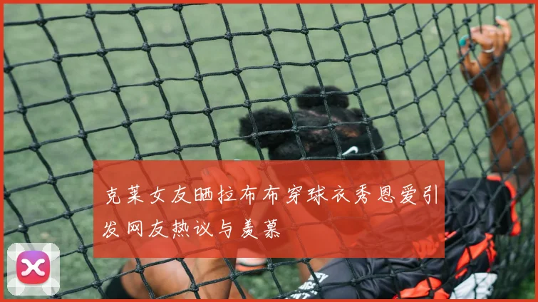 克莱女友晒拉布布穿球衣秀恩爱引发网友热议与羡慕