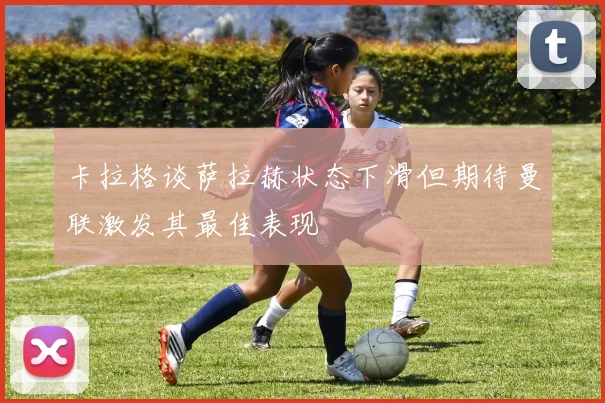卡拉格谈萨拉赫状态下滑但期待曼联激发其最佳表现