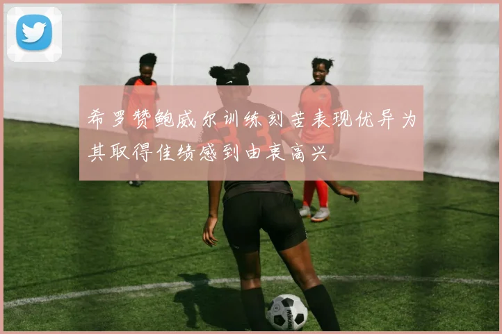 希罗赞鲍威尔训练刻苦表现优异为其取得佳绩感到由衷高兴