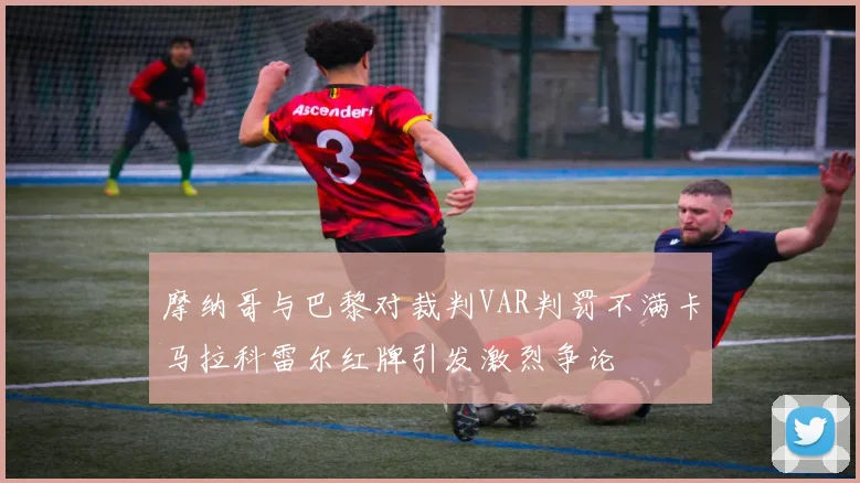 摩纳哥与巴黎对裁判VAR判罚不满卡马拉科雷尔红牌引发激烈争论