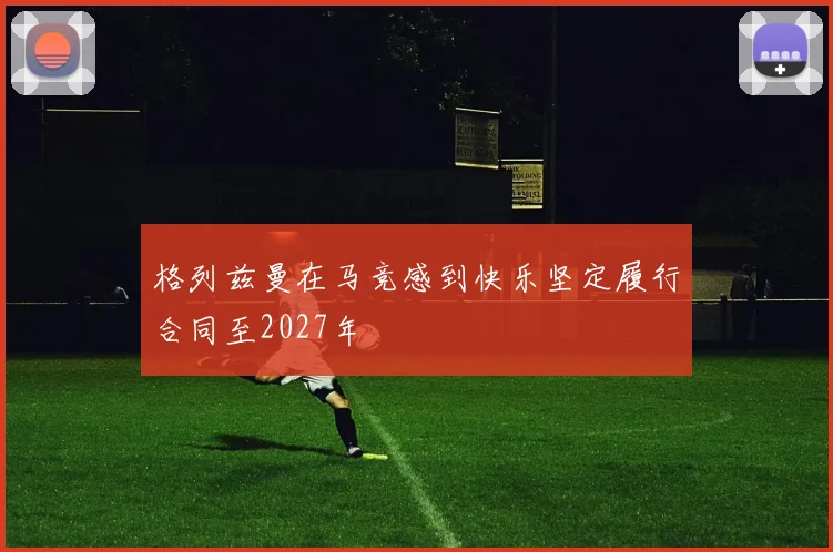 格列兹曼在马竞感到快乐坚定履行合同至2027年