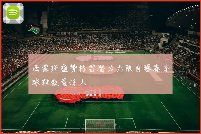 西蒙斯盛赞格雷潜力无限自曝赛季球鞋数量惊人