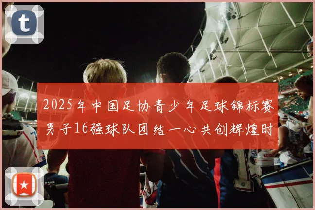 2025年中国足协青少年足球锦标赛男子16强球队团结一心共创辉煌时刻
