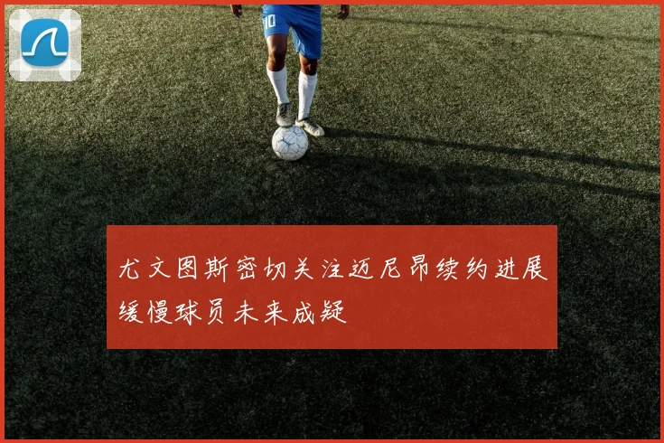 尤文图斯密切关注迈尼昂续约进展缓慢球员未来成疑