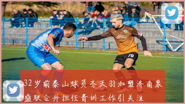 32岁前泰山球员齐天羽加盟济南泉盛联合并担任青训工作引关注