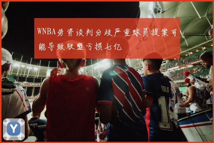 WNBA劳资谈判分歧严重球员提案可能导致联盟亏损七亿