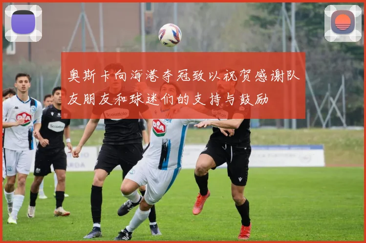 奥斯卡向海港夺冠致以祝贺感谢队友朋友和球迷们的支持与鼓励