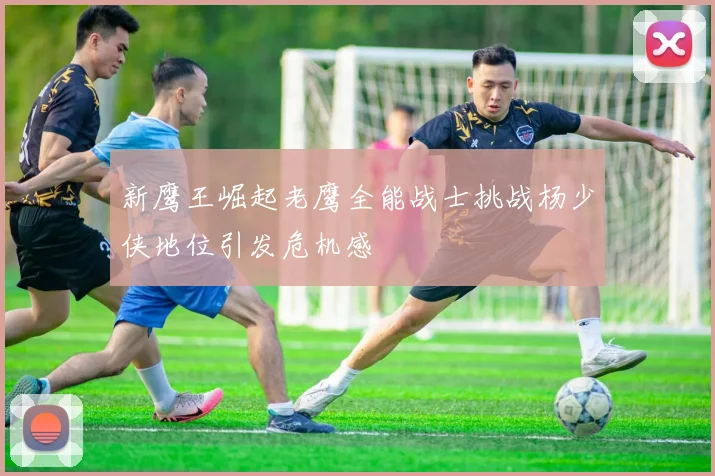 新鹰王崛起老鹰全能战士挑战杨少侠地位引发危机感