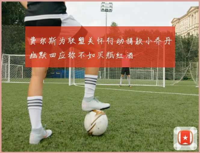 费尔斯为联盟关怀行动捐款小乔丹幽默回应称不如买瓶红酒